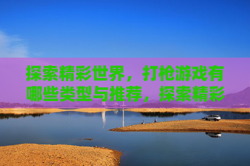 探索精彩世界,打枪游戏有哪些类型与推荐,探索精彩世界,打枪游戏类型与推荐