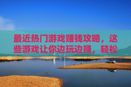 最近热门游戏赚钱攻略，这些游戏让你边玩边赚，轻松实现副业增收