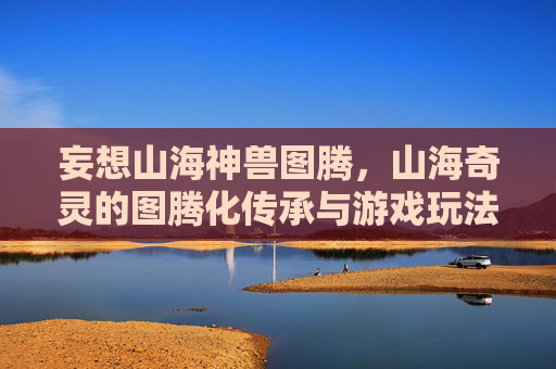 妄想山海神兽图腾,山海奇灵的图腾化传承与游戏玩法探索,妄想山海神兽图腾,山海奇灵的图腾化传承与游戏玩法探索