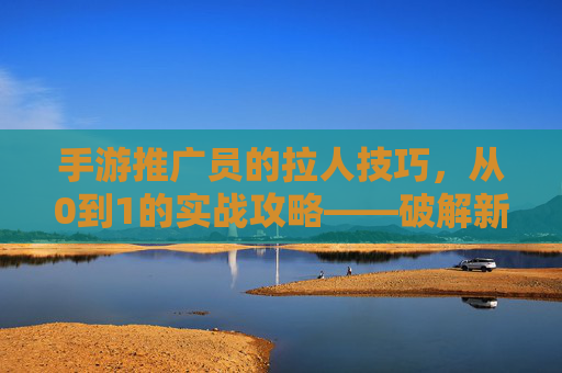 手游推广员的拉人技巧，从0到1的实战攻略——破解新手拉人困境的秘诀，手游推广员拉人技巧，从0到1实战攻略，破解新手拉人困境的秘诀