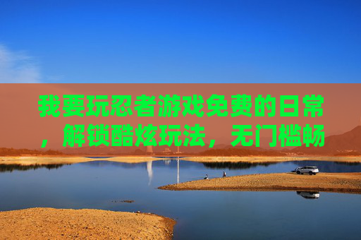 我要玩忍者游戏免费的日常，解锁酷炫玩法，无门槛畅享冒险乐趣