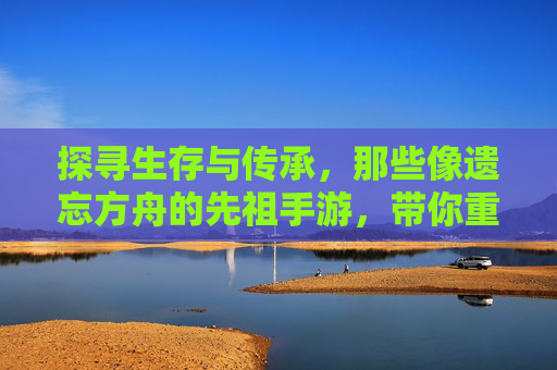 探寻生存与传承，那些像遗忘方舟的先祖手游，带你重返远古文明