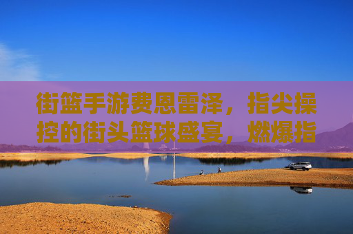 街篮手游费恩雷泽，指尖操控的街头篮球盛宴，燃爆指尖的激情对决
