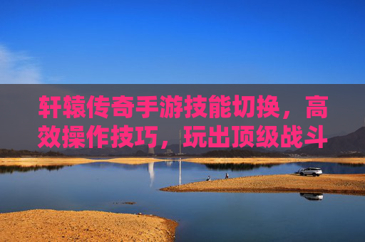 轩辕传奇手游技能切换,高效操作技巧,玩出顶级战斗体验