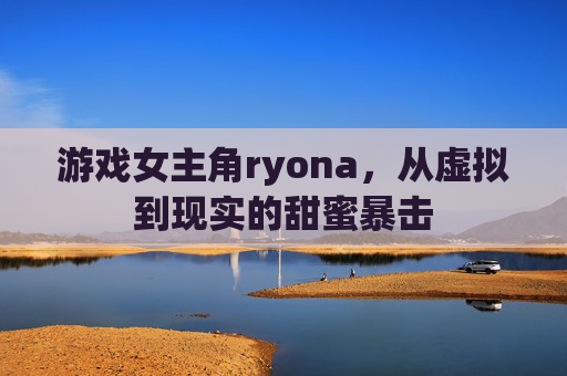 游戏女主角ryona,从虚拟到现实的甜蜜暴击
