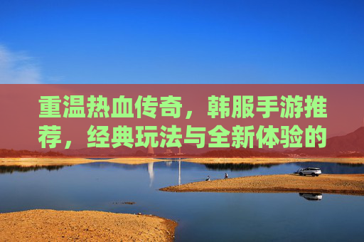 重温热血传奇,韩服手游推荐,经典玩法与全新体验的完美融合——那些让你重燃热血的传奇手游
