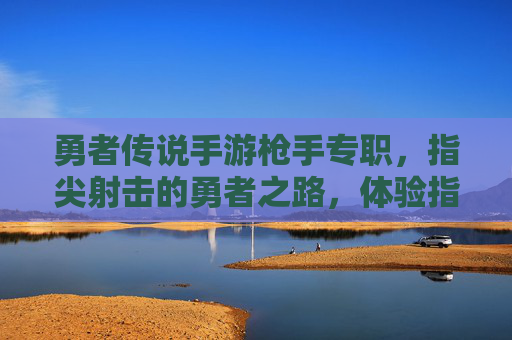 勇者传说手游枪手专职，指尖射击的勇者之路，体验指尖操控的射击快感与职业成长，勇者传说手游枪手专职，指尖射击的勇者之路，尽享射击快感与职业成长