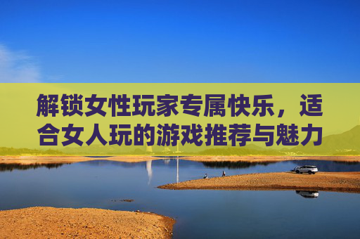 解锁女性玩家专属快乐，适合女人玩的游戏推荐与魅力解析，解锁女性玩家专属快乐，适合女性玩的游戏推荐与魅力解析