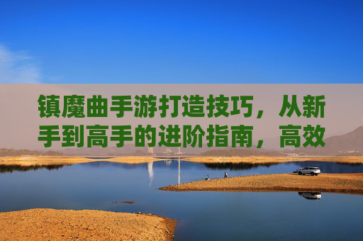 镇魔曲手游打造技巧，从新手到高手的进阶指南，高效提升战力与体验，镇魔曲手游打造进阶指南，从新手到高手的战力提升全攻略