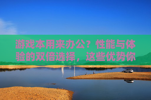 游戏本用来办公?性能与体验的双倍选择,这些优势你真的该了解