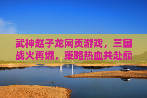 武神赵子龙网页游戏,三国战火再燃,策略热血共赴巅峰,武神赵子龙,三国战火再燃,策略热血共赴巅峰