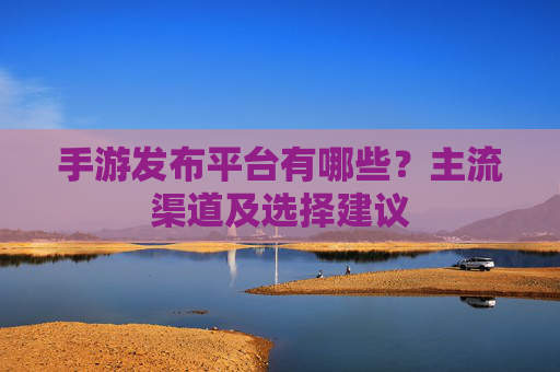 手游发布平台有哪些？主流渠道及选择建议
