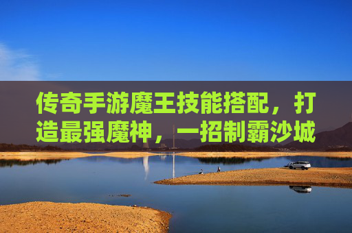 传奇手游魔王技能搭配，打造最强魔神，一招制霸沙城！