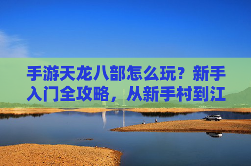 手游天龙八部怎么玩？新手入门全攻略，从新手村到江湖的进阶之路，手游天龙八部怎么玩？新手入门全攻略，从新手村到江湖的进阶之路