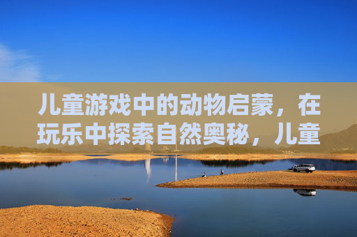 儿童游戏中的动物启蒙，在玩乐中探索自然奥秘，儿童游戏中的动物启蒙，在玩乐中探索自然奥秘