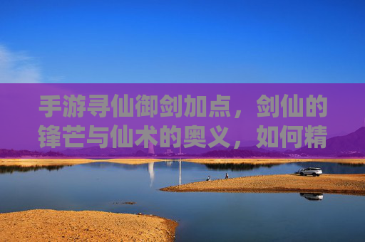 手游寻仙御剑加点，剑仙的锋芒与仙术的奥义，如何精准提升战斗力？