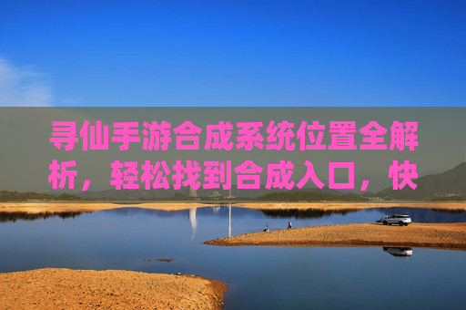 寻仙手游合成系统位置全解析,轻松找到合成入口,快速提升装备实力