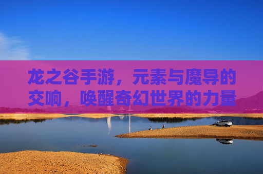 龙之谷手游，元素与魔导的交响，唤醒奇幻世界的力量共鸣