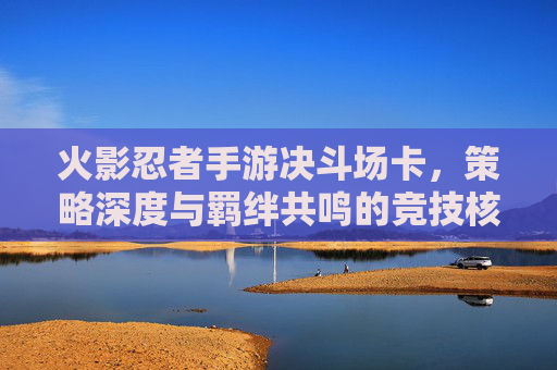 火影忍者手游决斗场卡,策略深度与羁绊共鸣的竞技核心