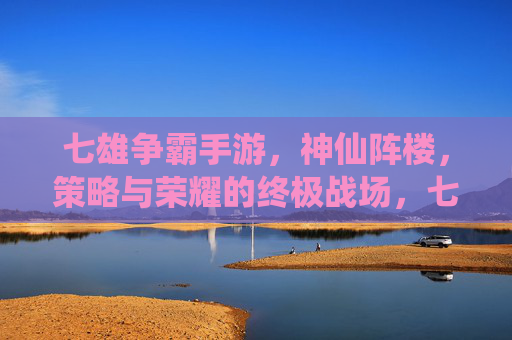 七雄争霸手游，神仙阵楼，策略与荣耀的终极战场，七雄争霸手游，神仙阵楼，策略与荣耀的终极战场