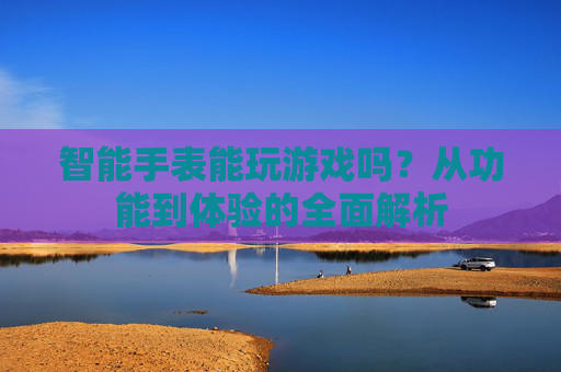 智能手表能玩游戏吗？从功能到体验的全面解析