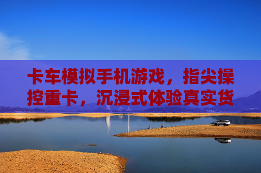 卡车模拟手机游戏,指尖操控重卡,沉浸式体验真实货运的激情与挑战