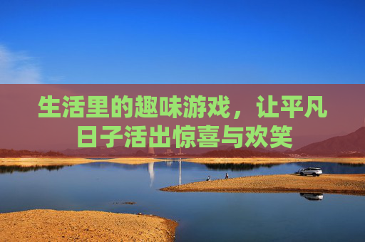 生活里的趣味游戏，让平凡日子活出惊喜与欢笑