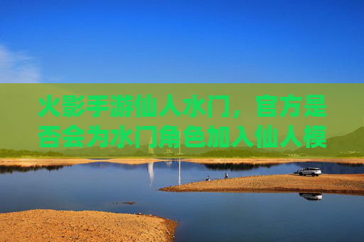 火影手游仙人水门，官方是否会为水门角色加入仙人模式？——角色背景与游戏内逻辑分析