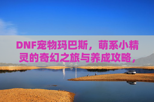 DNF宠物玛巴斯,萌系小精灵的奇幻之旅与养成攻略,DNF宠物玛巴斯,萌系小精灵的奇幻之旅与养成攻略