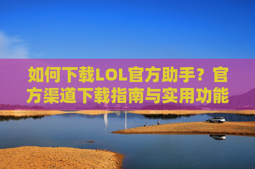 如何下载LOL官方助手？官方渠道下载指南与实用功能解析，如何下载LOL官方助手？官方渠道下载指南与实用功能解析