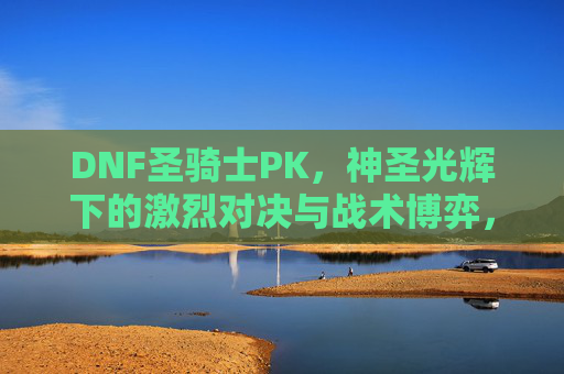 DNF圣骑士PK,神圣光辉下的激烈对决与战术博弈,DNF圣骑士PK,神圣光辉下的激烈对决与战术博弈