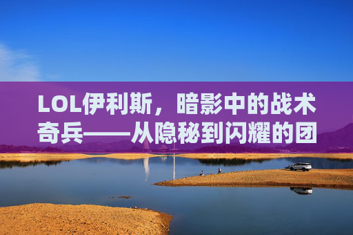 LOL伊利斯，暗影中的战术奇兵——从隐秘到闪耀的团队核心，LOL伊利斯，暗影中的战术奇兵——从隐秘到闪耀的团队核心