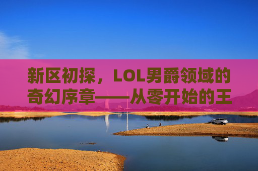 新区初探,LOL男爵领域的奇幻序章——从零开始的王者之路,新区初探,LOL男爵领域的奇幻序章——从零开始的王者之路