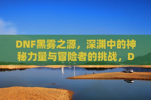 DNF黑雾之源，深渊中的神秘力量与冒险者的挑战，DNF黑雾之源，深渊中的神秘力量与冒险者的挑战