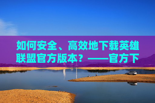 如何安全、高效地下载英雄联盟官方版本？——官方下载指南，如何安全、高效地下载英雄联盟官方版本？——官方下载指南