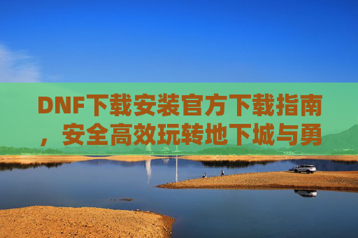 DNF下载安装官方下载指南，安全高效玩转地下城与勇士，DNF下载安装官方指南，安全高效玩转地下城与勇士
