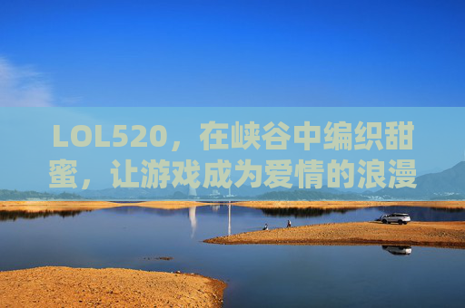 LOL520,在峡谷中编织甜蜜,让游戏成为爱情的浪漫注脚,LOL520,在峡谷中编织甜蜜,游戏成为爱情的浪漫注脚