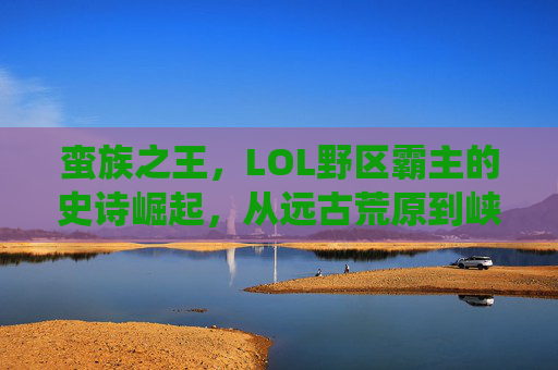 蛮族之王，LOL野区霸主的史诗崛起，从远古荒原到峡谷顶端的统治力，蛮族之王，LOL野区霸主的史诗崛起，从远古荒原到峡谷顶端的统治力