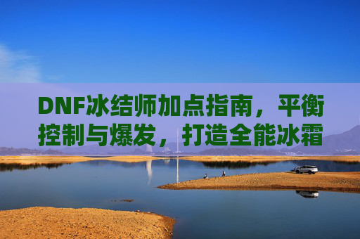 DNF冰结师加点指南,平衡控制与爆发,打造全能冰霜法师,DNF冰结师加点指南,平衡控制与爆发,打造全能冰霜法师