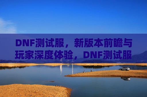 DNF测试服，新版本前瞻与玩家深度体验，DNF测试服新版本前瞻，玩家深度体验与内容解析