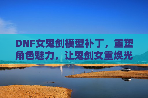 DNF女鬼剑模型补丁，重塑角色魅力，让鬼剑女重焕光彩，DNF女鬼剑模型补丁，重塑角色魅力，重焕鬼剑女光彩