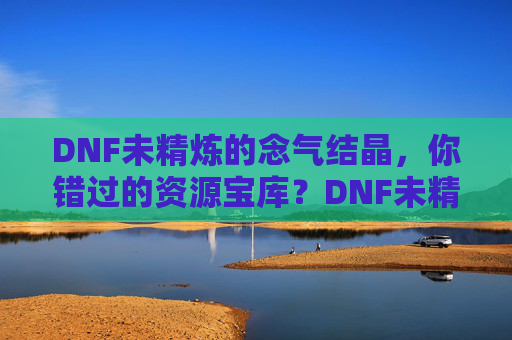 DNF未精炼的念气结晶,你错过的资源宝库?DNF未精炼的念气结晶,你错过的资源宝库?