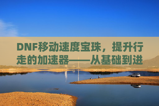 DNF移动速度宝珠,提升行走的加速器——从基础到进阶的实战指南,DNF移动速度宝珠,提升行走的加速器——从基础到进阶的实战指南