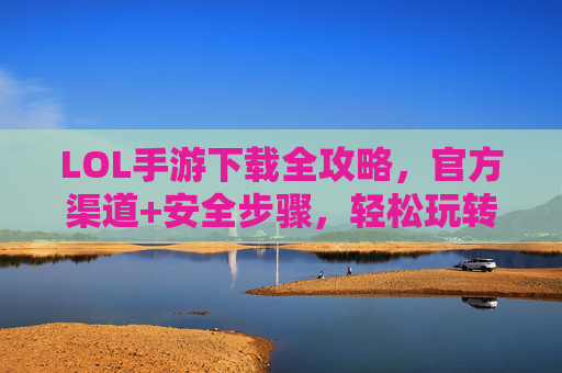 LOL手游下载全攻略,官方渠道+安全步骤,轻松玩转手游版,LOL手游下载全攻略,官方渠道+安全步骤,轻松玩转手游版