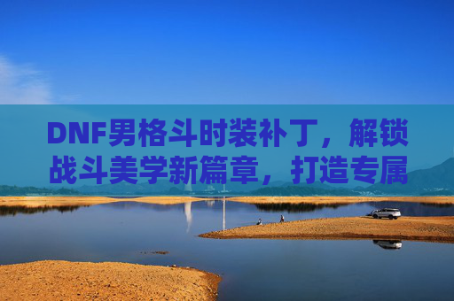 DNF男格斗时装补丁，解锁战斗美学新篇章，打造专属酷炫造型，DNF男格斗时装补丁，解锁战斗美学新篇章，打造专属酷炫造型