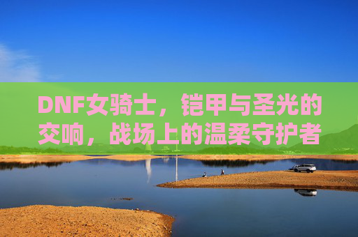 DNF女骑士,铠甲与圣光的交响,战场上的温柔守护者,DNF女骑士,铠甲与圣光的交响,战场上的温柔守护者