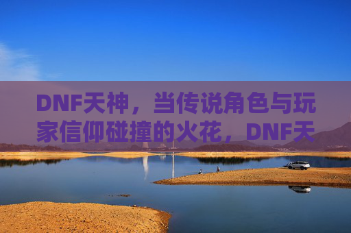 DNF天神,当传说角色与玩家信仰碰撞的火花,DNF天神,当传说角色与玩家信仰碰撞的火花
