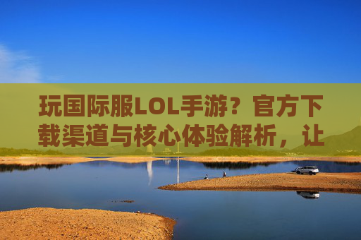玩国际服LOL手游?官方下载渠道与核心体验解析,让你轻松入坑!玩国际服LOL手游?官方下载渠道与核心体验解析,轻松入坑