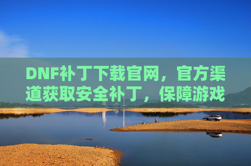 DNF补丁下载官网，官方渠道获取安全补丁，保障游戏稳定运行，DNF官方补丁下载官网，安全获取补丁，保障游戏稳定运行