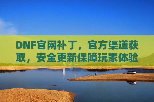 DNF官网补丁，官方渠道获取，安全更新保障玩家体验，DNF官方补丁，安全更新从官网获取，保障玩家良好体验